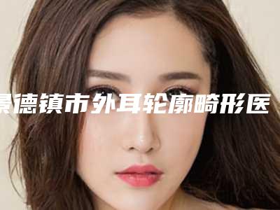 景德镇市外耳轮廓畸形医院排行前十佳稳住(景德镇亚菲综合门诊部当地的顶流)
