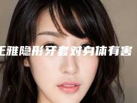 正雅隐形牙套对身体有害处,有危险吗