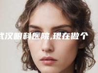 武汉眼科医院,现在做个近视眼激光手术多少钱武汉哪里近视手术