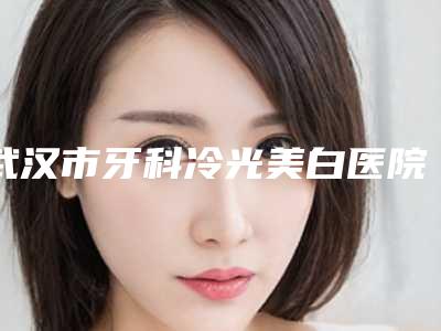 武汉市牙科冷光美白医院排行榜前十位知名盘点（武汉市牙科冷光美白口腔医院潜力股专家汇聚于此）