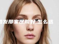植发那家医院好,怎么选植发去哪个医院好