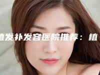 植发补发容医院推荐:植发补发医院top30强哪个服务比较好