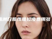 株洲日照线雕拉皮费用多少合理,株洲日照线雕拉皮的价格贵不贵啊