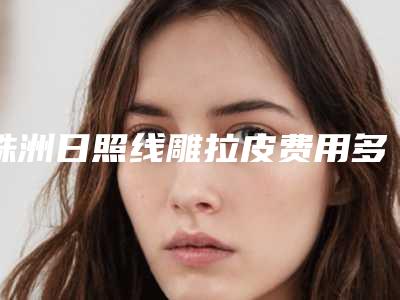 株洲日照线雕拉皮费用多少合理,株洲日照线雕拉皮的价格贵不贵啊
