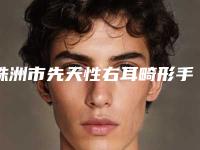 株洲市先天性右耳畸形手术哪个医院好(株洲娄底吉首邵阳长沙希美医疗美容个个实力不俗)