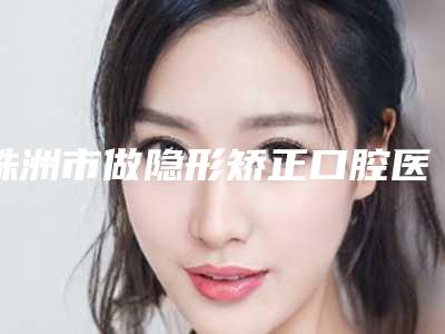 株洲市做隐形矫正口腔医生在榜清单抢先了解-王福华医生行业领头