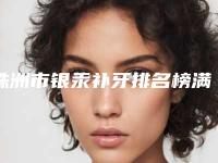 株洲市银汞补牙排名榜满意度高-株洲市银汞补牙口腔医生
