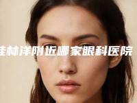 桂林洋附近哪家眼科医院好(桂林洋附近哪家眼科医院好点)