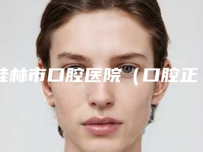 桂林市口腔医院（口腔正畸科）怎么样-价格表2025更新一览