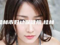 桂林市妇幼保健院,桂林创美医疗整形美容门诊部2025排名实力PK