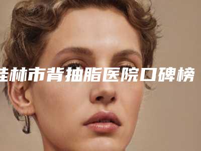 桂林市背抽脂医院口碑榜前十佳专业名单-桂林贞韩植发专科连锁可以放心选