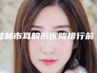 桂林市耳畸形医院排行前10名年度名单公开（桂林市耳畸形整形医院）