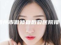 梧州市做修复唇裂医院排行榜十强大汇合(梧州市做修复唇裂整形医院)