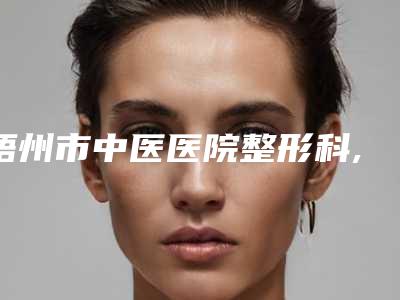 梧州市中医医院整形科,梧州美菲思医疗美容门诊部项目价格表技术怎么样