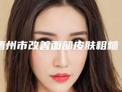 梧州市改善面部皮肤粗糙省钱攻略价格表-梧州市改善面部皮肤粗糙价格一般要多少钱呢