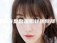 梧州市整容溶脂针医院排行榜前十名公布如下-梧州市整容溶脂针整形医院