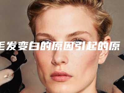 毛发变白的原因引起的原因毛发上有白是什么原因