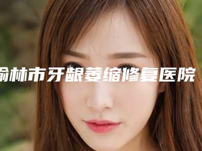 榆林市牙龈萎缩修复医院上榜名单top10实力名单发布(榆林市牙龈萎缩修复口腔医院术后效果包你满意)