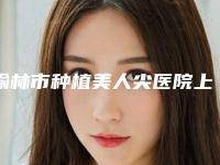 榆林市种植美人尖医院上榜清单前十名哪家实力好（榆林市种植美人尖整形医院）