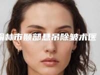 榆林市颞部悬吊除皱术医生十强排行榜公开名单推荐-郑树锋医生风格自然而且风评稳定