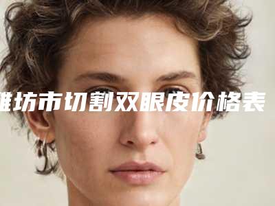 潍坊市切割双眼皮价格表出炉-潍坊市切割双眼皮价格行情