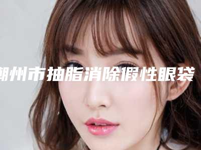 潮州市抽脂消除假性眼袋医院排行榜前十位是时候发布了-饶平县三饶卫生院整形价格查询