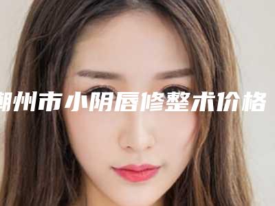 潮州市小阴唇修整术价格表全新预览-潮州市小阴唇修整术手术价钱大约是多少