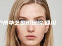 泸州华艺整形医院,四川泸州花都整形美容怎么样哪个大夫手术做的好