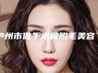 泸州市做手术臂脱毛美容医院-泸州医学美容门诊部医美公立私立汇总