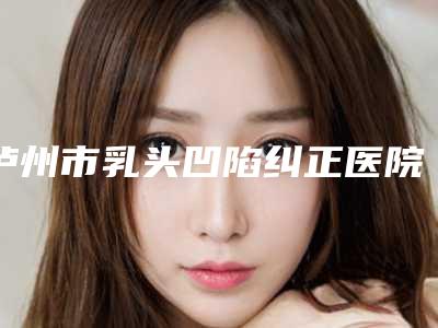 泸州市乳头凹陷纠正医院在榜清单上榜理由首发(泸州阿伦达美整形医院口碑汇总)