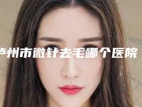 泸州市微针去毛哪个医院好-泸州医学院整形科排行榜一