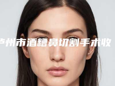 泸州市酒糟鼻切割手术收费标准医院简介 2025-泸州市酒糟鼻切割手术到底需要多少钱