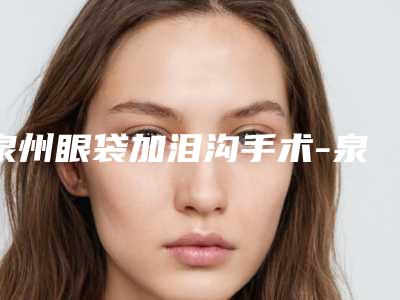 泉州眼袋加泪沟手术-泉州眼袋加泪沟手术整形医院