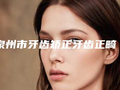 泉州市牙齿矫正牙齿正畸医院排行榜前十佳限时一览(雅如意口腔有三甲和私立医生供选择)