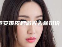 泰安市皮秒激光去雀斑价格(价目)2025更新一览(皮秒激光去雀斑均价为：6983元)