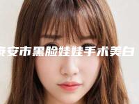 泰安市黑脸娃娃手术美白价格表2025一览表-泰安市黑脸娃娃手术美白安全吗费用多少