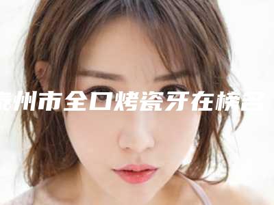 泰州市全口烤瓷牙在榜名单当地网友墙裂推荐-泰州市全口烤瓷牙口腔医生