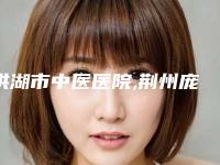 洪湖市中医医院,荆州庞春典医疗美容整形诊所告诉你哪家好且实惠