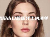 洛阳市口腔拔牙上榜清单靠谱医生，放心选-洛阳市口腔拔牙口腔医生
