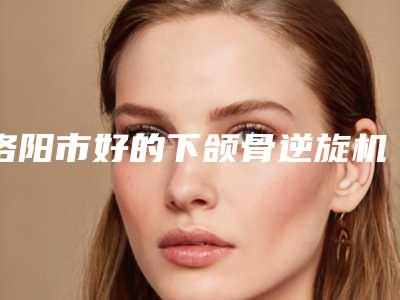 洛阳市好的下颌骨逆旋机构-河科大第一附属医院整形美容科比较专业