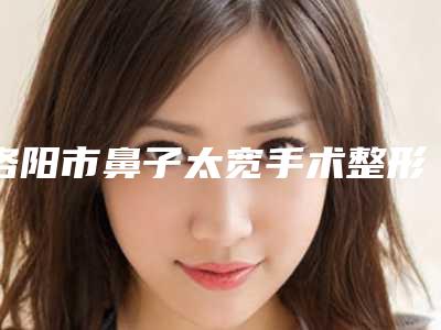 洛阳市鼻子太宽手术整形医院(洛阳张倩医疗美容诊所当地的顶流)