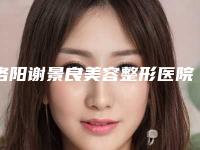 洛阳谢景良美容整形医院与洛阳沐希医疗美容诊所人气口碑实力汇总