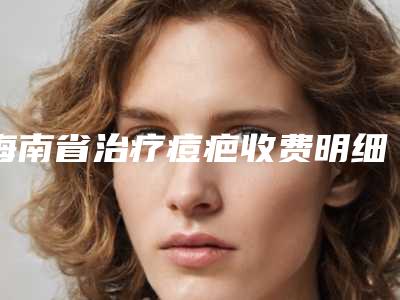 海南省治疗痘疤收费明细有名新版倾情巨献-海南省治疗痘疤手术费用及术后护理方式