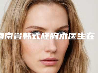海南省韩式隆胸术医生在榜清单名单推送给你（林志学医生实力看得见）