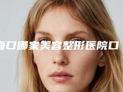 海口哪家美容整形医院口碑最好(海口哪家美容整形医院口碑最好的)