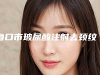 海口市玻尿酸注射去颈纹价格表新发布-海口市玻尿酸注射去颈纹手术价格需要多少钱