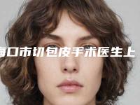海口市切包皮手术医生上榜清单top10实力评点-陈婷医生收费贵不贵