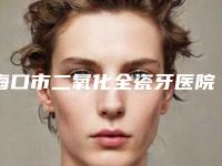 海口市二氧化全瓷牙医院排名榜前十名口碑医美(海口市二氧化全瓷牙口腔医院大咖实力详解)