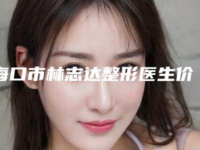 海口市林志达整形医生价格(费用)清单近期