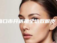 海口市开眼角全切双眼皮医院排名榜红榜出炉-海口市开眼角全切双眼皮整形医院